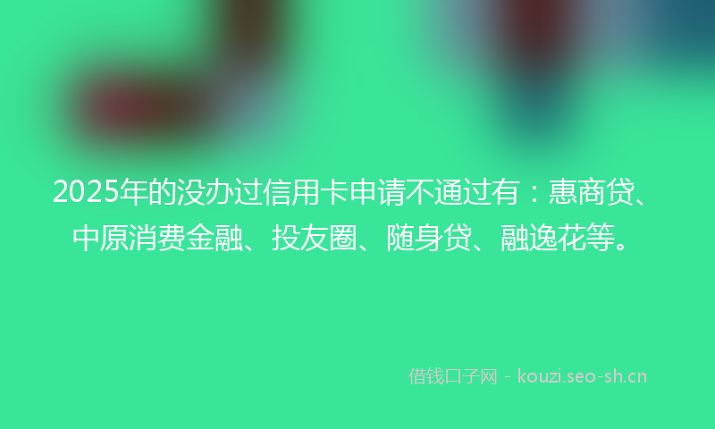 2025年的没办过信用卡申请不通过有：惠商贷、中原消费金融、投友圈、随身贷、融逸花等。