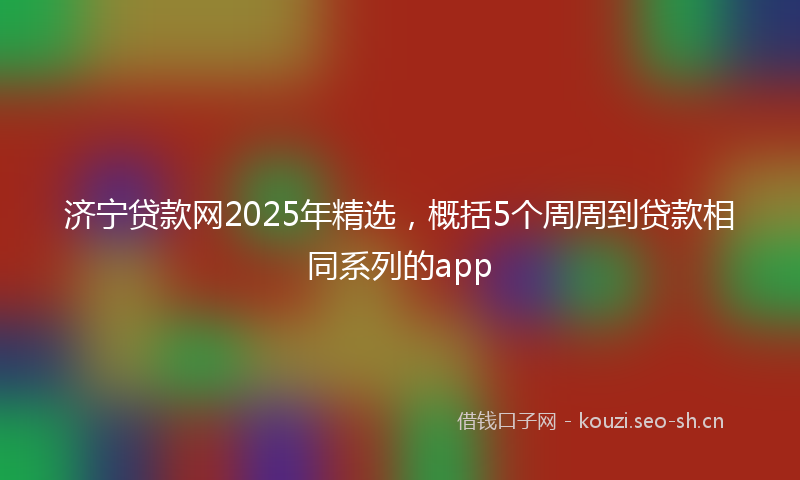 济宁贷款网2025年精选，概括5个周周到贷款相同系列的app