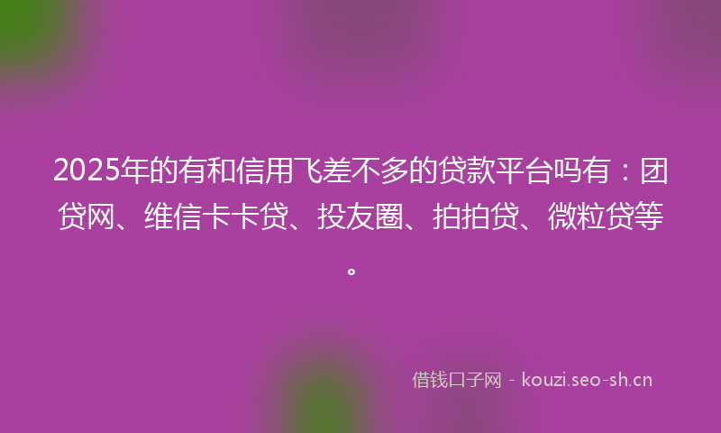 2025年的有和信用飞差不多的贷款平台吗有：团贷网、维信卡卡贷、投友圈、拍拍贷、微粒贷等。