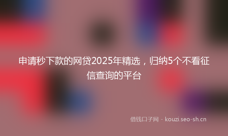 申请秒下款的网贷2025年精选，归纳5个不看征信查询的平台