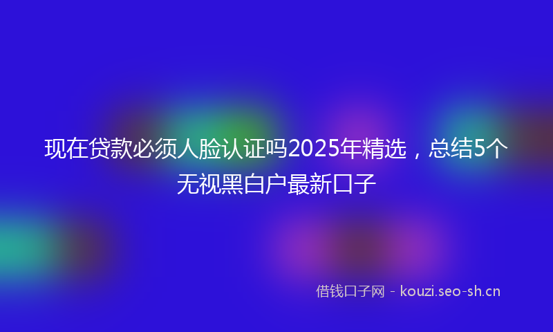 现在贷款必须人脸认证吗2025年精选，总结5个无视黑白户最新口子