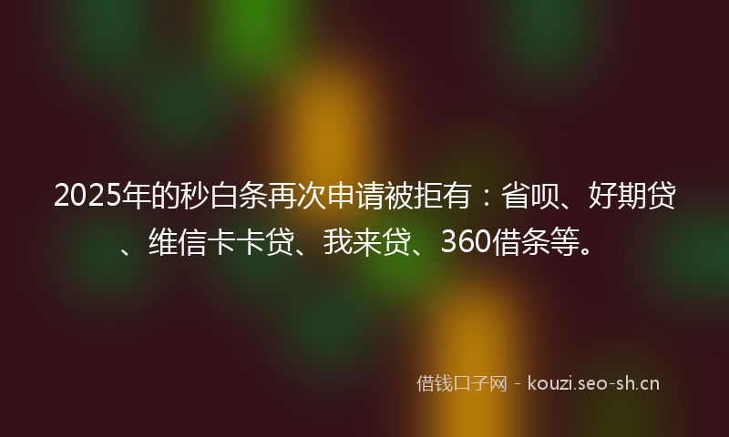 2025年的秒白条再次申请被拒有：省呗、好期贷、维信卡卡贷、我来贷、360借条等。
