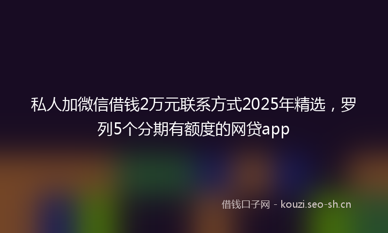 私人加微信借钱2万元联系方式2025年精选，罗列5个分期有额度的网贷app