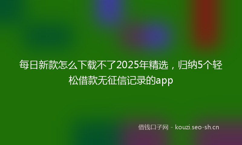 每日新款怎么下载不了2025年精选,归纳5个轻松借款无征信记录的app