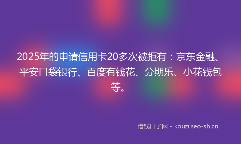 2025年的申请信用卡20多次被拒有：京东金融、平安口袋银行、百度有钱花、分期乐、小花钱包等。