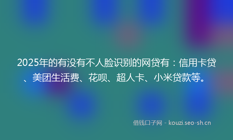2025年的有没有不人脸识别的网贷有:信用卡贷、美团生活费、花呗、超人卡、小米贷款等。