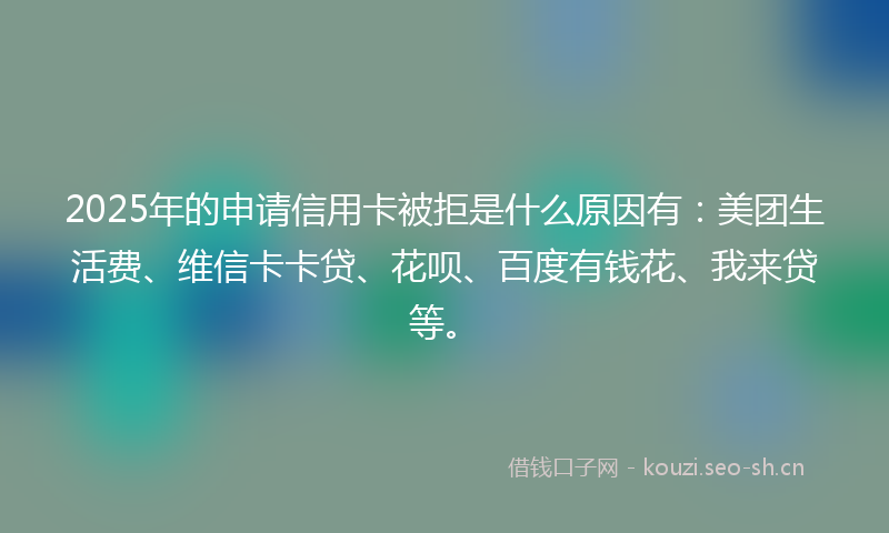 2025年的申请信用卡被拒是什么原因有：美团生活费、维信卡卡贷、花呗、百度有钱花、我来贷等。