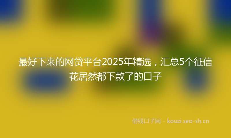 最好下来的网贷平台2025年精选，汇总5个征信花居然都下款了的口子