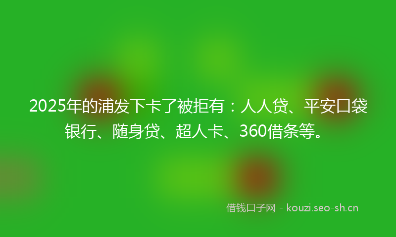 2025年的浦发下卡了被拒有：人人贷、平安口袋银行、随身贷、超人卡、360借条等。