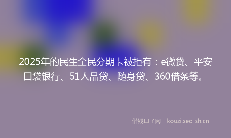 2025年的民生全民分期卡被拒有：e微贷、平安口袋银行、51人品贷、随身贷、360借条等。