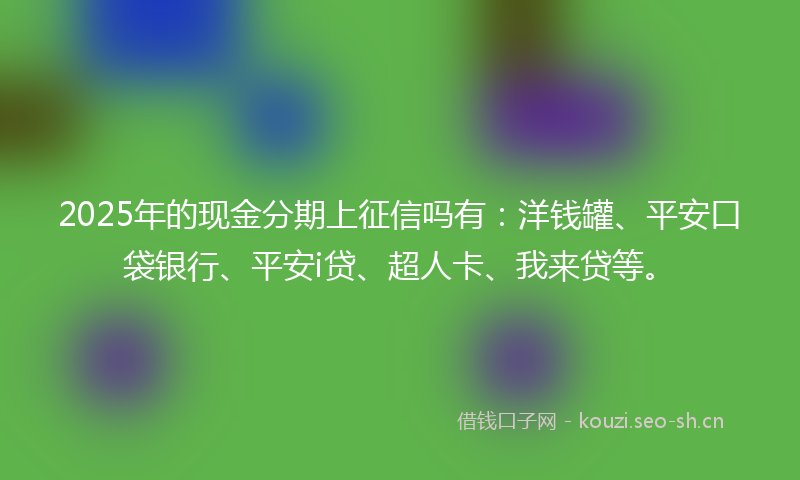2025年的现金分期上征信吗有：洋钱罐、平安口袋银行、平安i贷、超人卡、我来贷等。