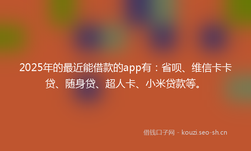 2025年的最近能借款的app有：省呗、维信卡卡贷、随身贷、超人卡、小米贷款等。