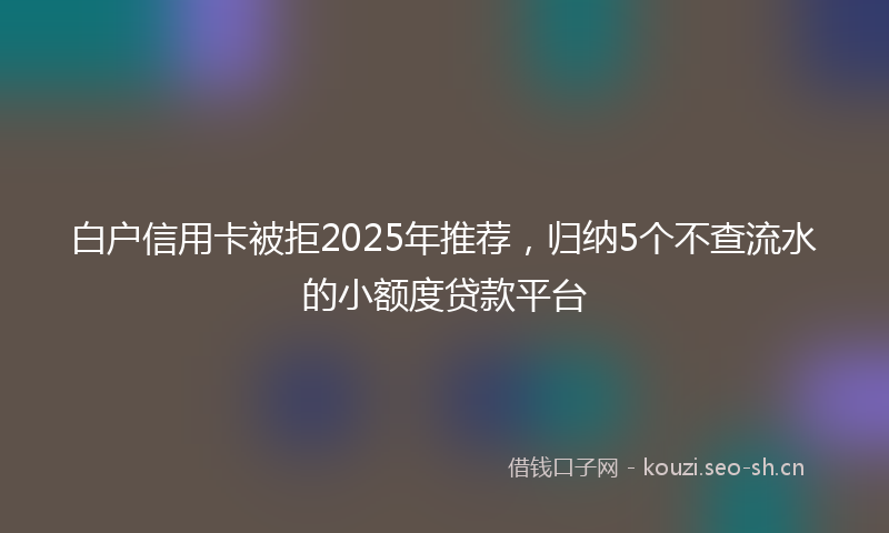 白户信用卡被拒2025年推荐，归纳5个不查流水的小额度贷款平台