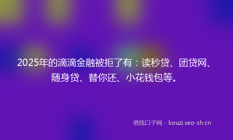 2025年的滴滴金融被拒了有：读秒贷、团贷网、随身贷、替你还、小花钱包等。