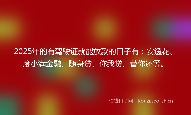 2025年的有驾驶证就能放款的口子有：安逸花、度小满金融、随身贷、你我贷、替你还等。
