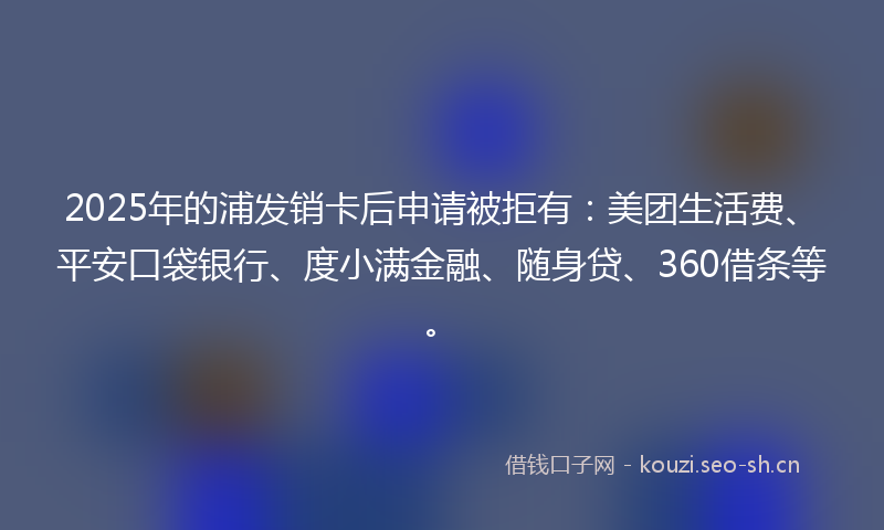 2025年的浦发销卡后申请被拒有：美团生活费、平安口袋银行、度小满金融、随身贷、360借条等。