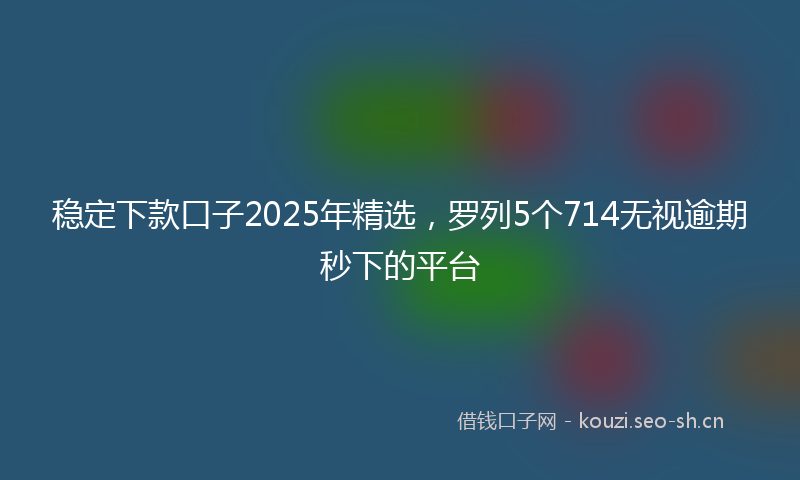 稳定下款口子2025年精选，罗列5个714无视逾期秒下的平台