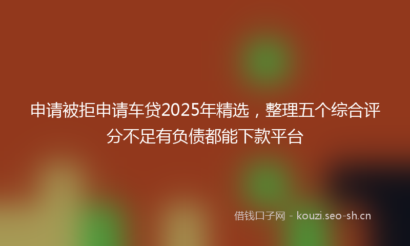 申请被拒申请车贷2025年精选，整理五个综合评分不足有负债都能下款平台