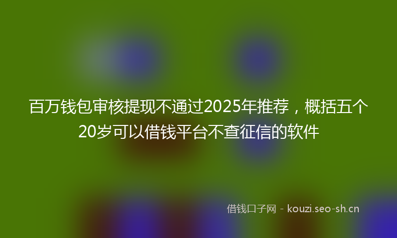 百万钱包审核提现不通过2025年推荐，概括五个20岁可以借钱平台不查征信的软件