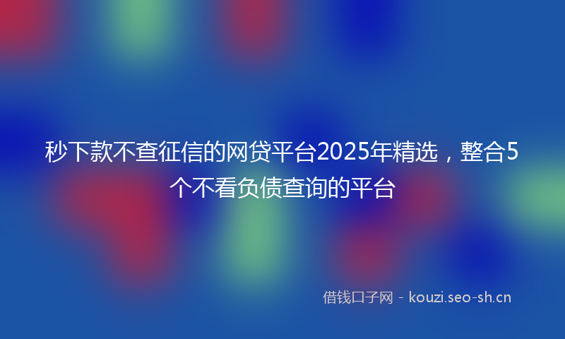 秒下款不查征信的网贷平台2025年精选，整合5个不看负债查询的平台