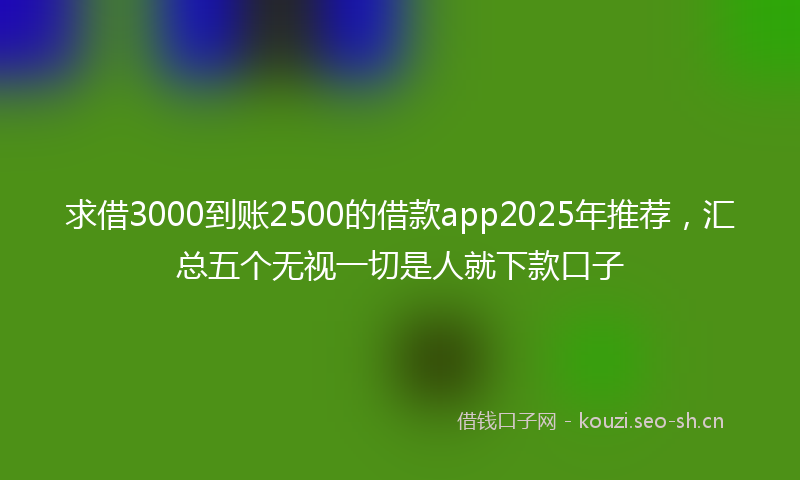 求借3000到账2500的借款app2025年推荐，汇总五个无视一切是人就下款口子