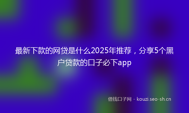 最新下款的网贷是什么2025年推荐，分享5个黑户贷款的口子必下app