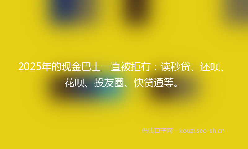 2025年的现金巴士一直被拒有：读秒贷、还呗、花呗、投友圈、快贷通等。
