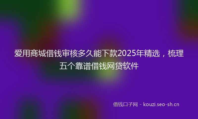 爱用商城借钱审核多久能下款2025年精选，梳理五个靠谱借钱网贷软件