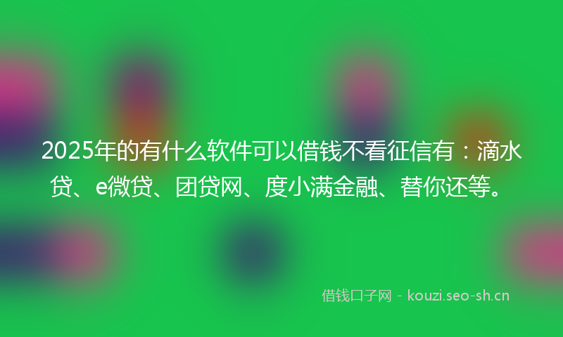 2025年的有什么软件可以借钱不看征信有：滴水贷、e微贷、团贷网、度小满金融、替你还等。