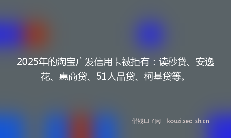 2025年的淘宝广发信用卡被拒有：读秒贷、安逸花、惠商贷、51人品贷、柯基贷等。