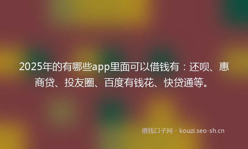 2025年的有哪些app里面可以借钱有：还呗、惠商贷、投友圈、百度有钱花、快贷通等。