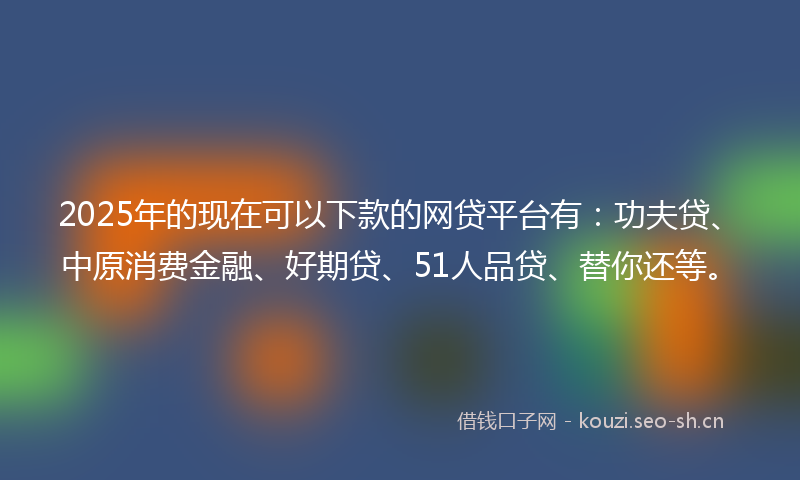 2025年的现在可以下款的网贷平台有：功夫贷、中原消费金融、好期贷、51人品贷、替你还等。