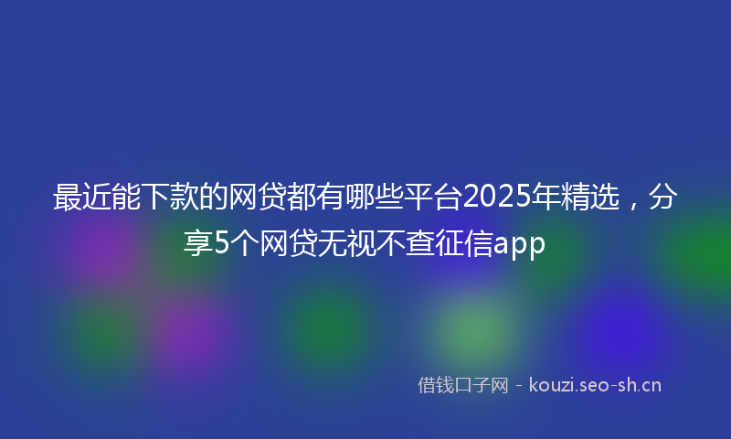 最近能下款的网贷都有哪些平台2025年精选，分享5个网贷无视不查征信app