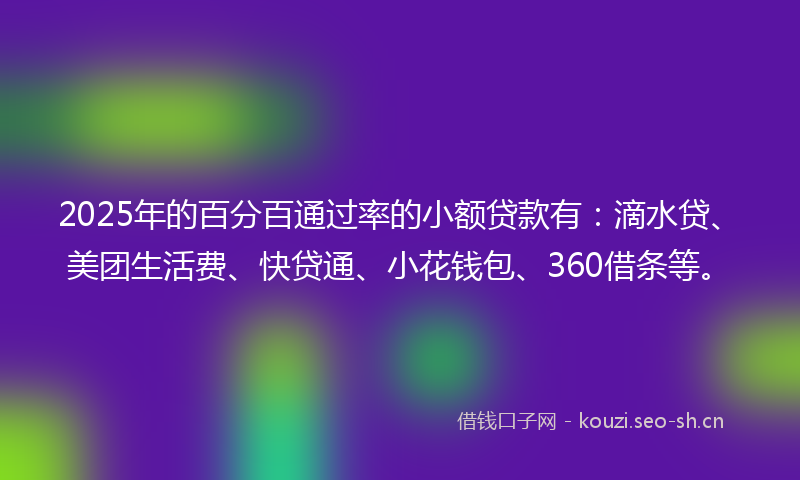 2025年的百分百通过率的小额贷款有：滴水贷、美团生活费、快贷通、小花钱包、360借条等。