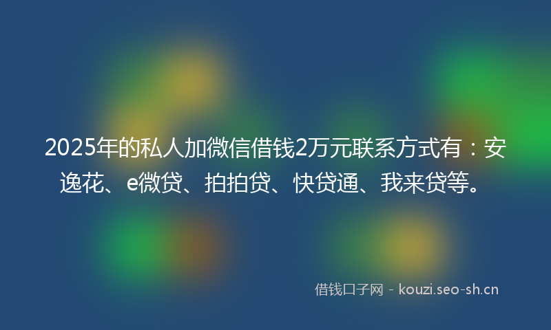 2025年的私人加微信借钱2万元联系方式有：安逸花、e微贷、拍拍贷、快贷通、我来贷等。