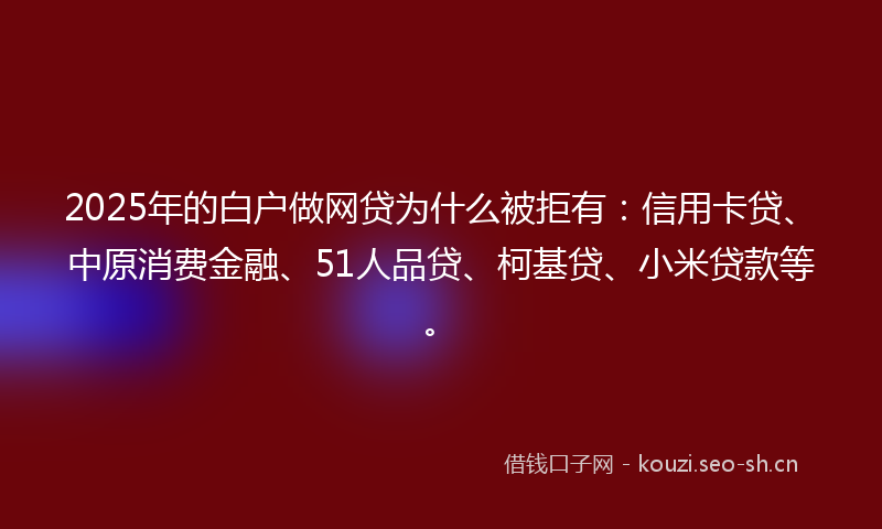 2025年的白户做网贷为什么被拒有:信用卡贷、中原消费金融、51人品贷、柯基贷、小米贷款等。
