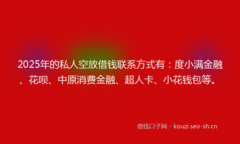 2025年的私人空放借钱联系方式有：度小满金融、花呗、中原消费金融、超人卡、小花钱包等。