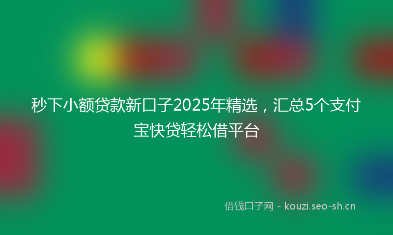秒下小额贷款新口子2025年精选，汇总5个支付宝快贷轻松借平台
