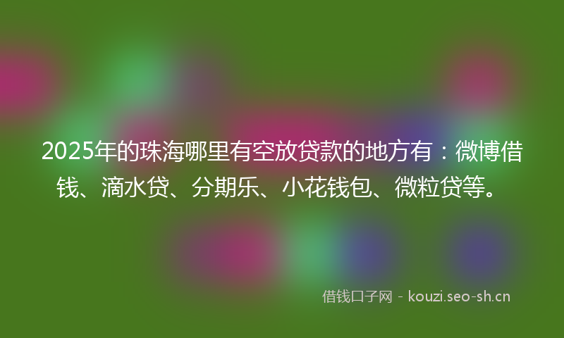 2025年的珠海哪里有空放贷款的地方有：微博借钱、滴水贷、分期乐、小花钱包、微粒贷等。