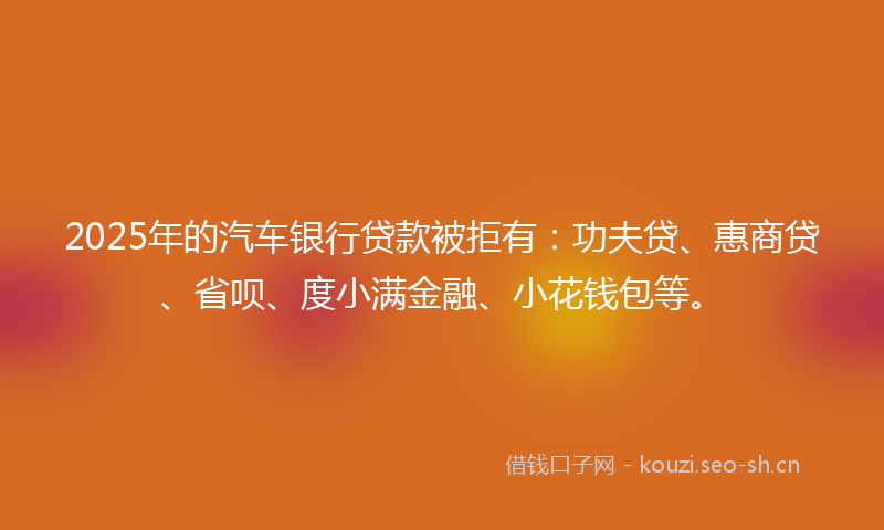 2025年的汽车银行贷款被拒有：功夫贷、惠商贷、省呗、度小满金融、小花钱包等。