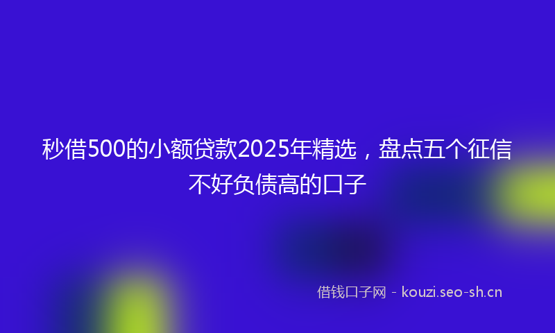 秒借500的小额贷款2025年精选，盘点五个征信不好负债高的口子