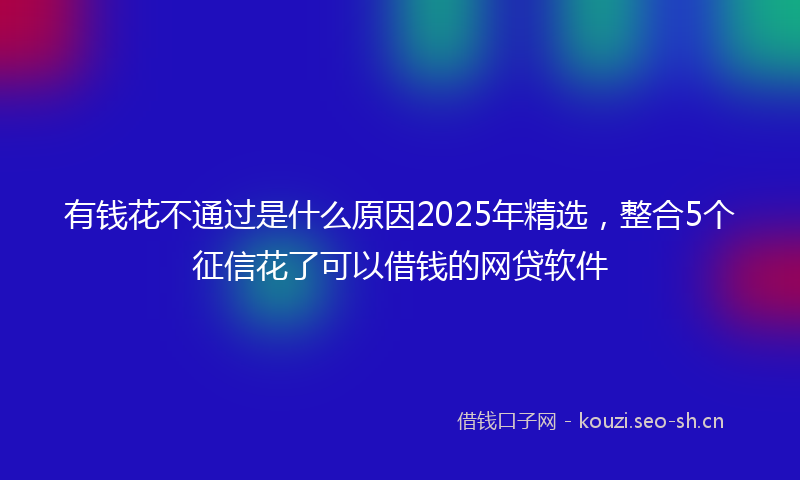 有钱花不通过是什么原因2025年精选，整合5个征信花了可以借钱的网贷软件