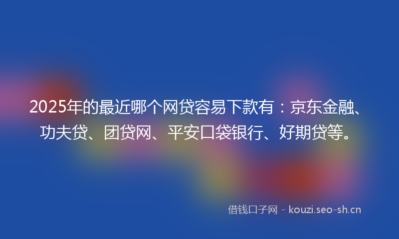 2025年的最近哪个网贷容易下款有：京东金融、功夫贷、团贷网、平安口袋银行、好期贷等。