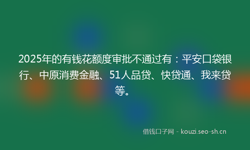 2025年的有钱花额度审批不通过有：平安口袋银行、中原消费金融、51人品贷、快贷通、我来贷等。