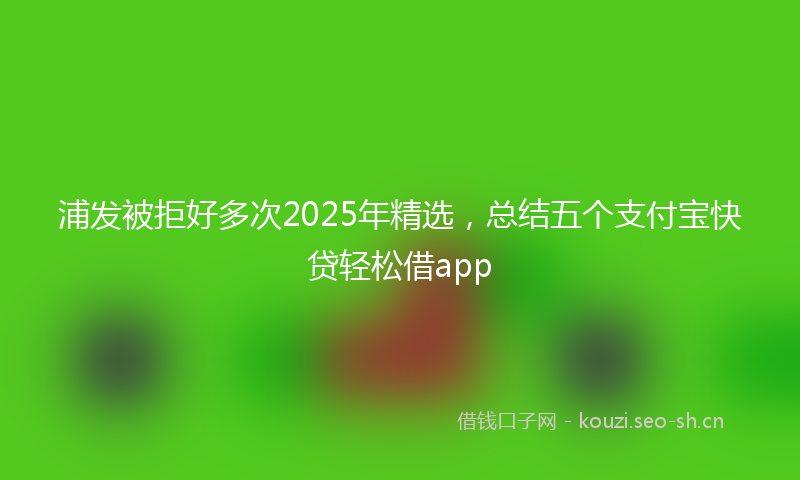 浦发被拒好多次2025年精选,总结五个支付宝快贷轻松借app