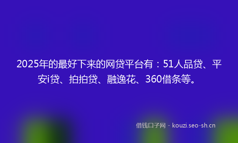 2025年的最好下来的网贷平台有：51人品贷、平安i贷、拍拍贷、融逸花、360借条等。