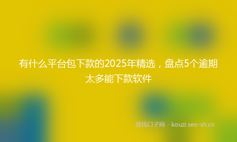 有什么平台包下款的2025年精选，盘点5个逾期太多能下款软件