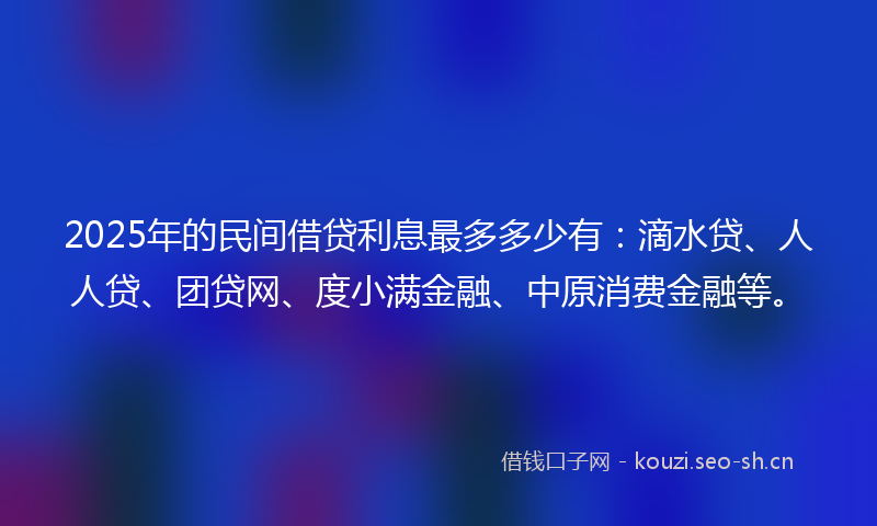 2025年的民间借贷利息最多多少有：滴水贷、人人贷、团贷网、度小满金融、中原消费金融等。