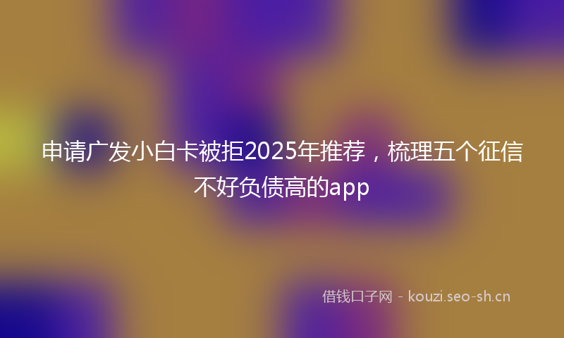 申请广发小白卡被拒2025年推荐，梳理五个征信不好负债高的app