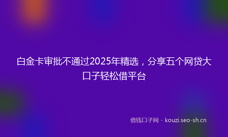 白金卡审批不通过2025年精选，分享五个网贷大口子轻松借平台
